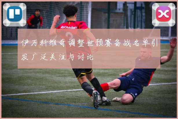 伊万科维奇调整世预赛备战名单引发广泛关注与讨论
