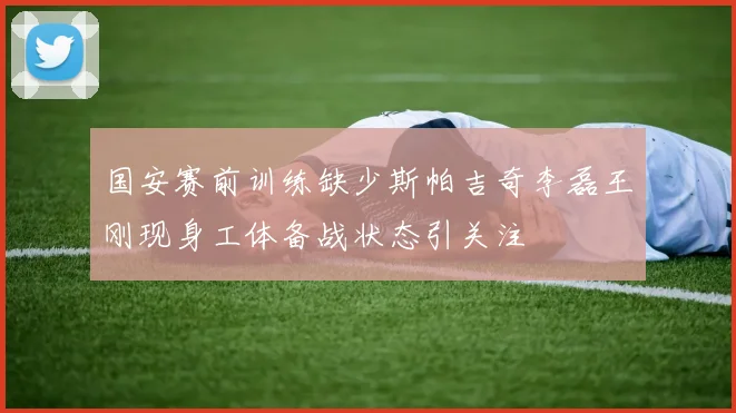 国安赛前训练缺少斯帕吉奇李磊王刚现身工体备战状态引关注