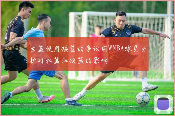女篮使用矮筐的争议前WNBA球员分析对扣篮和投篮的影响