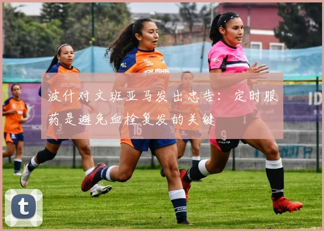 波什对文班亚马发出忠告：定时服药是避免血栓复发的关键
