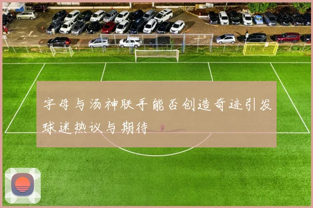 字母与汤神联手能否创造奇迹引发球迷热议与期待