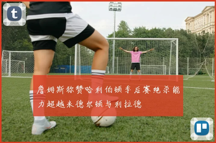 詹姆斯称赞哈利伯顿季后赛绝杀能力超越米德尔顿与利拉德