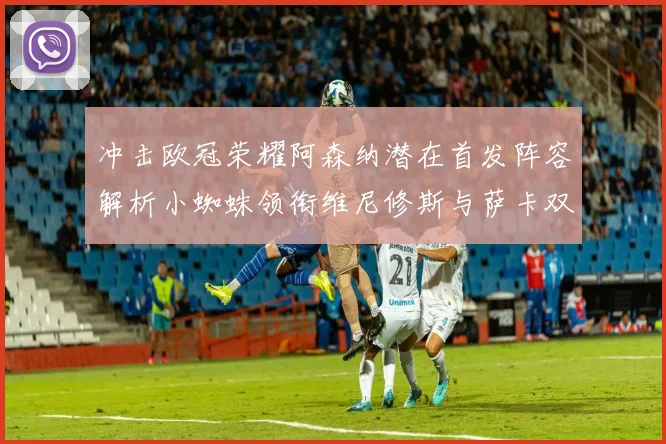 冲击欧冠荣耀阿森纳潜在首发阵容解析小蜘蛛领衔维尼修斯与萨卡双翼齐飞